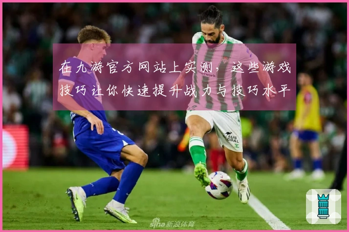 在九游官方网站上实测，这些游戏技巧让你快速提升战力与技巧水平