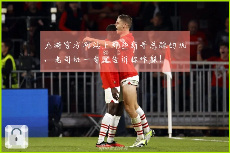 九游官方网站上那些新手总踩的坑，老司机一句话告诉你咋躲！