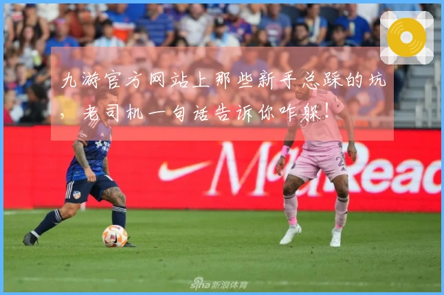 九游官方网站上那些新手总踩的坑，老司机一句话告诉你咋躲！