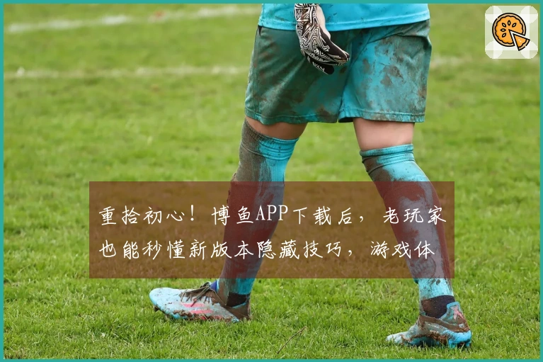 重拾初心！博鱼APP下载后，老玩家也能秒懂新版本隐藏技巧，游戏体验大翻盘