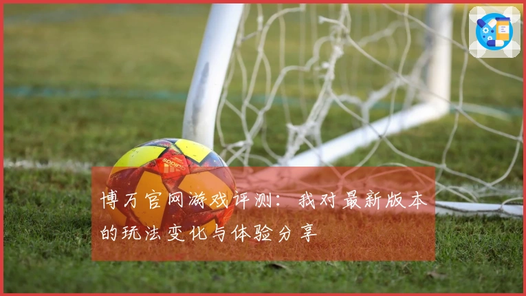 博万官网游戏评测：我对最新版本的玩法变化与体验分享